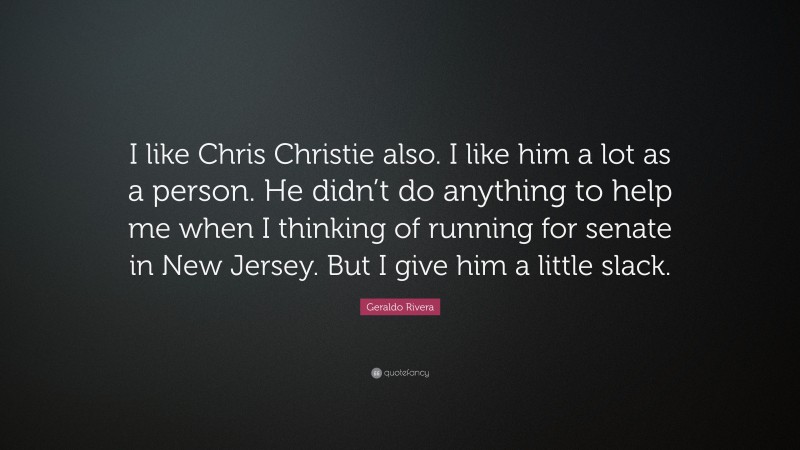 Geraldo Rivera Quote: “I like Chris Christie also. I like him a lot as a person. He didn’t do anything to help me when I thinking of running for senate in New Jersey. But I give him a little slack.”
