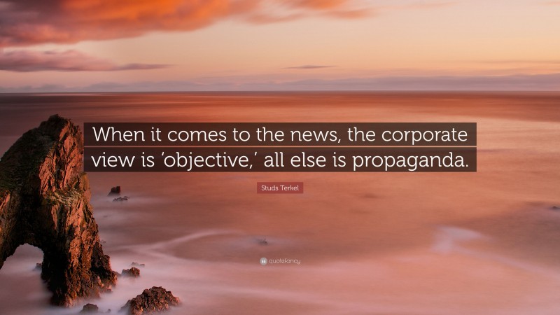 Studs Terkel Quote: “When it comes to the news, the corporate view is ‘objective,’ all else is propaganda.”