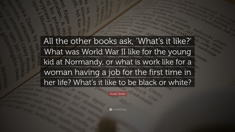 Studs Terkel Quote: “All the other books ask, ‘What’s it like?’ What was World War II like for the young kid at Normandy, or what is work like for a woman having a job for the first time in her life? What’s it like to be black or white?”