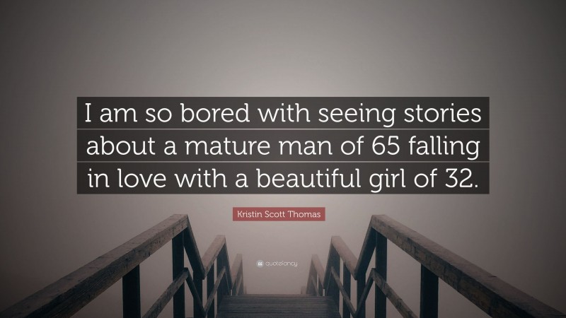 Kristin Scott Thomas Quote: “I am so bored with seeing stories about a mature man of 65 falling in love with a beautiful girl of 32.”