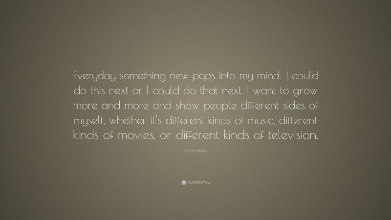 LeAnn Rimes Quote: “Everyday something new pops into my mind: I could do this next or I could do that next. I want to grow more and more and show people different sides of myself, whether it’s different kinds of music, different kinds of movies, or different kinds of television.”