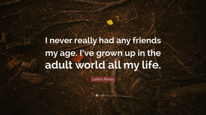 LeAnn Rimes Quote: “I never really had any friends my age. I’ve grown up in the adult world all my life.”