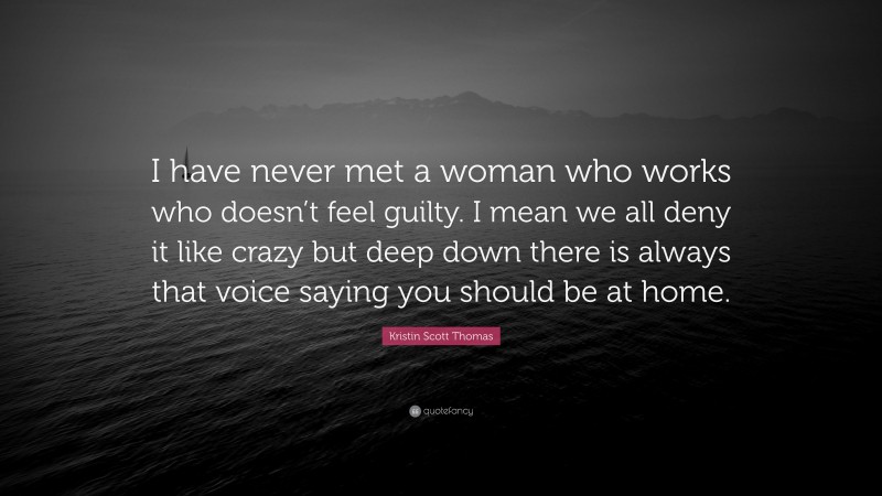 Kristin Scott Thomas Quote: “I have never met a woman who works who doesn’t feel guilty. I mean we all deny it like crazy but deep down there is always that voice saying you should be at home.”