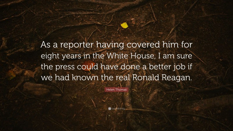 Helen Thomas Quote: “As a reporter having covered him for eight years in the White House, I am sure the press could have done a better job if we had known the real Ronald Reagan.”