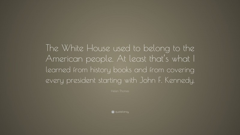 Helen Thomas Quote: “The White House used to belong to the American people. At least that’s what I learned from history books and from covering every president starting with John F. Kennedy.”