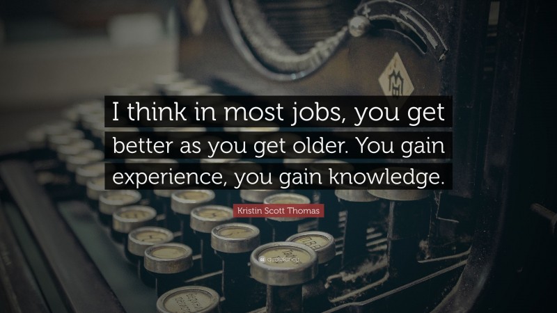 Kristin Scott Thomas Quote: “I think in most jobs, you get better as you get older. You gain experience, you gain knowledge.”