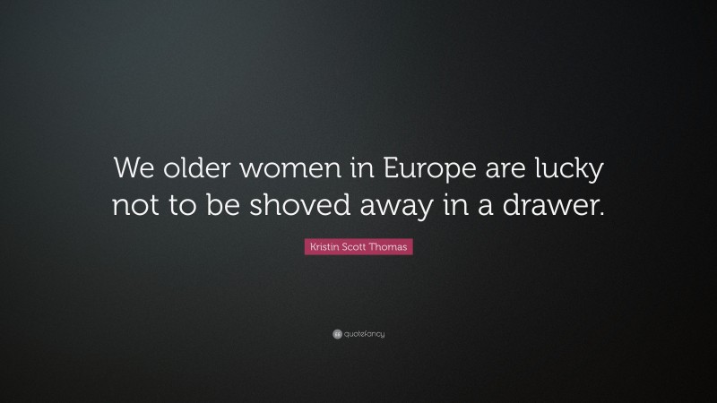 Kristin Scott Thomas Quote: “We older women in Europe are lucky not to be shoved away in a drawer.”