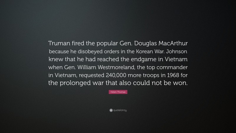 Helen Thomas Quote: “Truman fired the popular Gen. Douglas MacArthur because he disobeyed orders in the Korean War. Johnson knew that he had reached the endgame in Vietnam when Gen. William Westmoreland, the top commander in Vietnam, requested 240,000 more troops in 1968 for the prolonged war that also could not be won.”