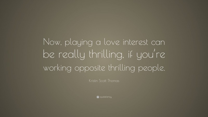 Kristin Scott Thomas Quote: “Now, playing a love interest can be really thrilling, if you’re working opposite thrilling people.”