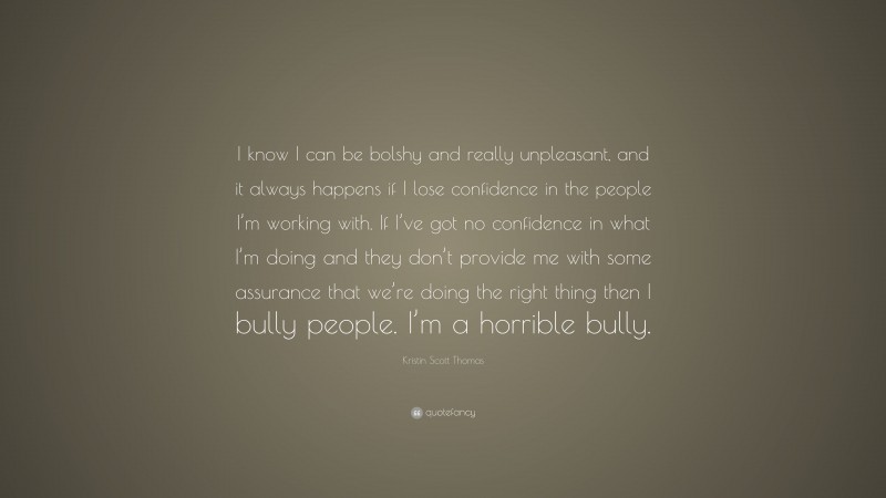 Kristin Scott Thomas Quote: “I know I can be bolshy and really unpleasant, and it always happens if I lose confidence in the people I’m working with. If I’ve got no confidence in what I’m doing and they don’t provide me with some assurance that we’re doing the right thing then I bully people. I’m a horrible bully.”