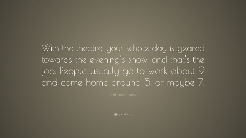 Kristin Scott Thomas Quote: “With the theatre, your whole day is geared towards the evening’s show, and that’s the job. People usually go to work about 9 and come home around 5, or maybe 7.”