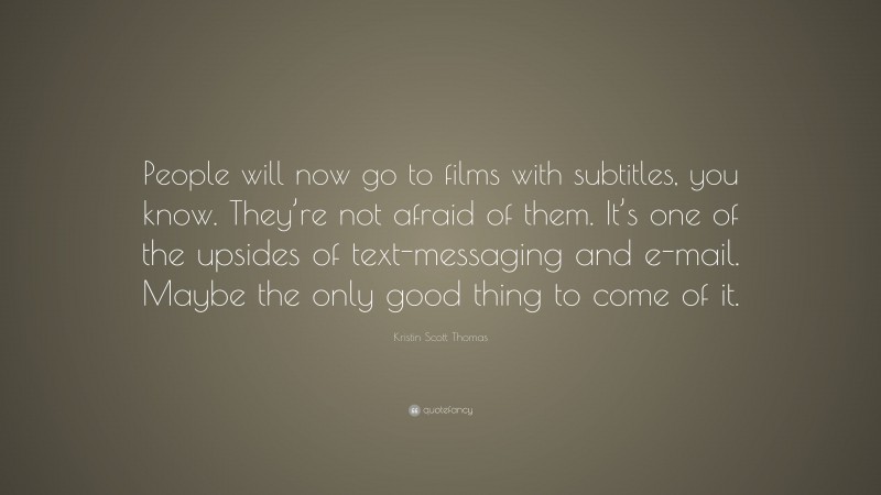 Kristin Scott Thomas Quote: “People will now go to films with subtitles, you know. They’re not afraid of them. It’s one of the upsides of text-messaging and e-mail. Maybe the only good thing to come of it.”