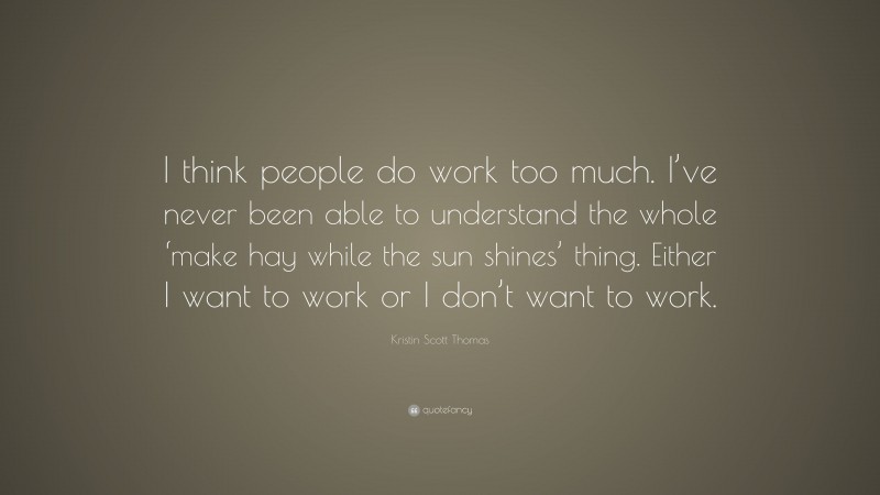Kristin Scott Thomas Quote: “I think people do work too much. I’ve never been able to understand the whole ‘make hay while the sun shines’ thing. Either I want to work or I don’t want to work.”