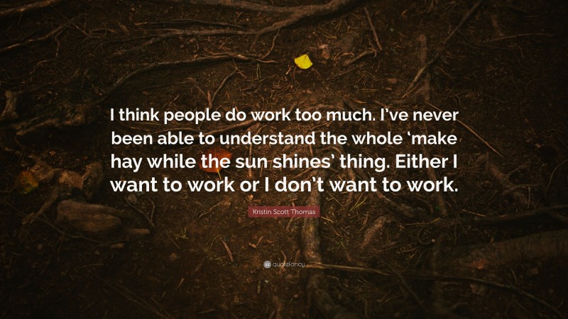Kristin Scott Thomas Quote: “I think people do work too much. I’ve never been able to understand the whole ‘make hay while the sun shines’ thing. Either I want to work or I don’t want to work.”