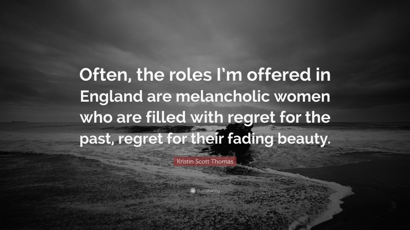 Kristin Scott Thomas Quote: “Often, the roles I’m offered in England are melancholic women who are filled with regret for the past, regret for their fading beauty.”