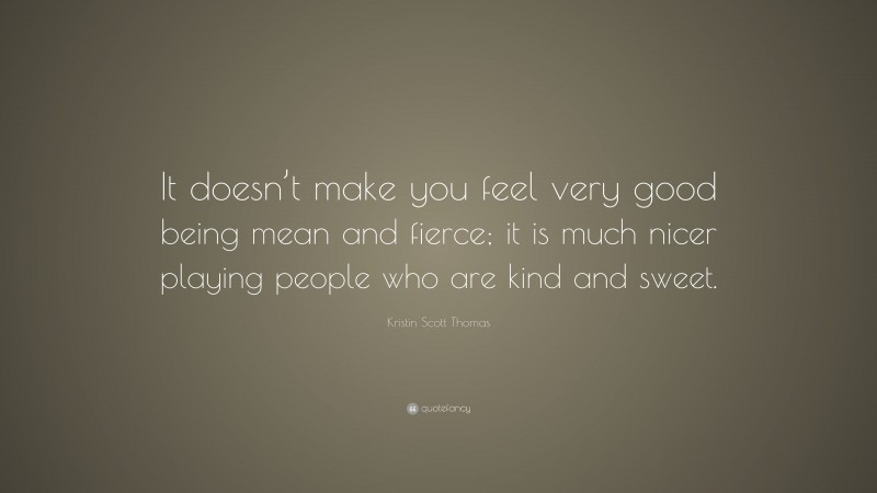 Kristin Scott Thomas Quote: “It doesn’t make you feel very good being mean and fierce; it is much nicer playing people who are kind and sweet.”
