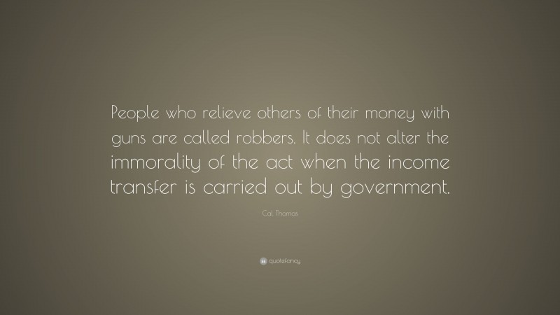 Cal Thomas Quote: “People who relieve others of their money with guns are called robbers. It does not alter the immorality of the act when the income transfer is carried out by government.”