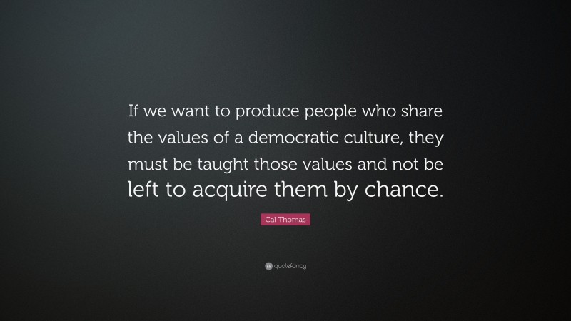 Cal Thomas Quote: “If we want to produce people who share the values of a democratic culture, they must be taught those values and not be left to acquire them by chance.”