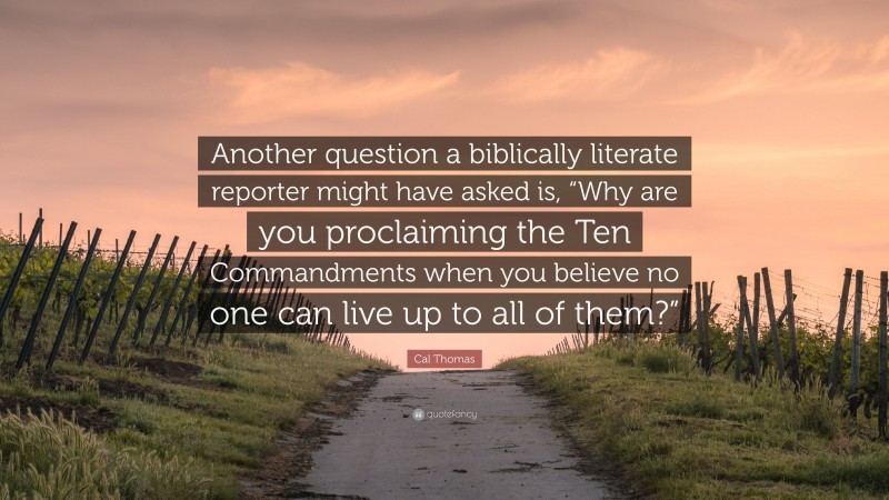 Cal Thomas Quote: “Another question a biblically literate reporter might have asked is, “Why are you proclaiming the Ten Commandments when you believe no one can live up to all of them?””