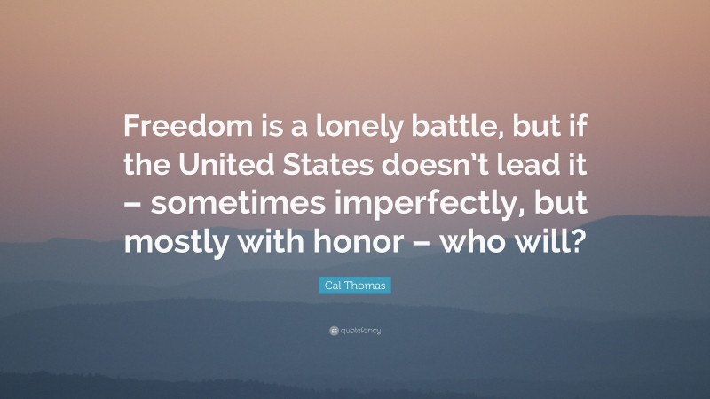 Cal Thomas Quote: “Freedom is a lonely battle, but if the United States doesn’t lead it – sometimes imperfectly, but mostly with honor – who will?”
