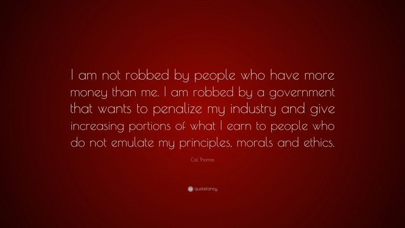 Cal Thomas Quote: “I am not robbed by people who have more money than me. I am robbed by a government that wants to penalize my industry and give increasing portions of what I earn to people who do not emulate my principles, morals and ethics.”