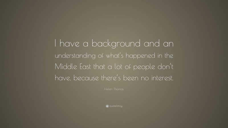Helen Thomas Quote: “I have a background and an understanding of what’s happened in the Middle East that a lot of people don’t have, because there’s been no interest.”