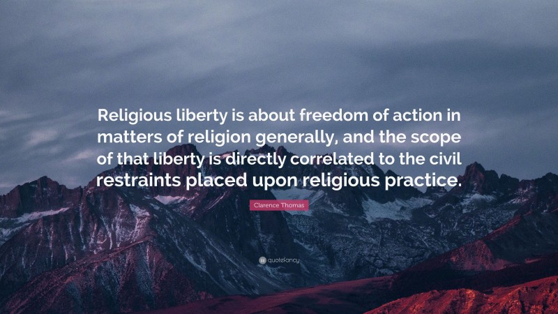 Clarence Thomas Quote: “Religious liberty is about freedom of action in matters of religion generally, and the scope of that liberty is directly correlated to the civil restraints placed upon religious practice.”