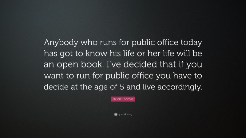 Helen Thomas Quote: “Anybody who runs for public office today has got to know his life or her life will be an open book. I’ve decided that if you want to run for public office you have to decide at the age of 5 and live accordingly.”