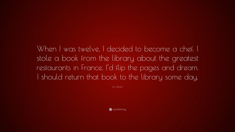 Eric Ripert Quote: “When I was twelve, I decided to become a chef. I stole a book from the library about the greatest restaurants in France. I’d flip the pages and dream. I should return that book to the library some day.”