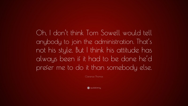 Clarence Thomas Quote: “Oh, I don’t think Tom Sowell would tell anybody to join the administration. That’s not his style. But I think his attitude has always been if it had to be done he’d prefer me to do it than somebody else.”
