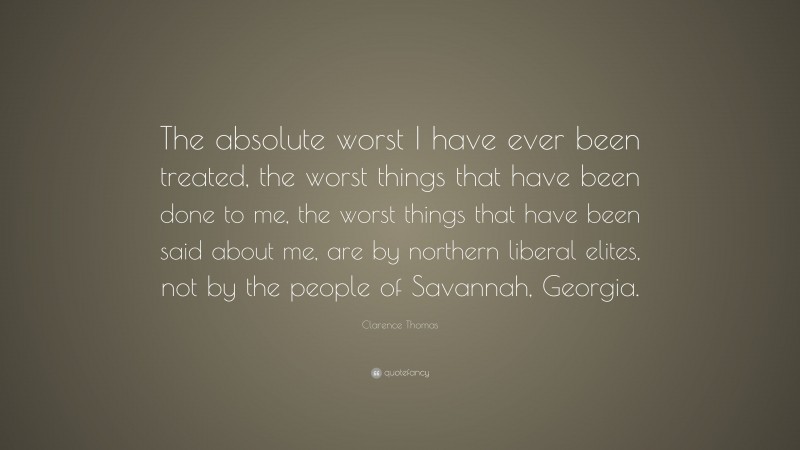 Clarence Thomas Quote: “The absolute worst I have ever been treated, the worst things that have been done to me, the worst things that have been said about me, are by northern liberal elites, not by the people of Savannah, Georgia.”