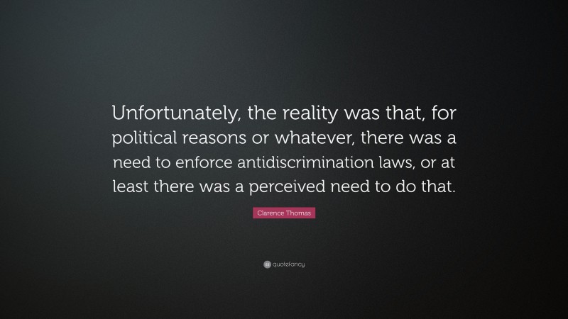 Clarence Thomas Quote: “Unfortunately, the reality was that, for political reasons or whatever, there was a need to enforce antidiscrimination laws, or at least there was a perceived need to do that.”