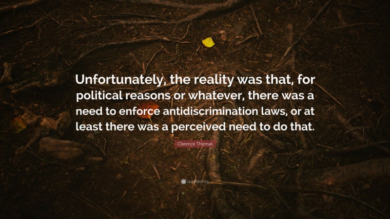 Clarence Thomas Quote: “Unfortunately, the reality was that, for political reasons or whatever, there was a need to enforce antidiscrimination laws, or at least there was a perceived need to do that.”