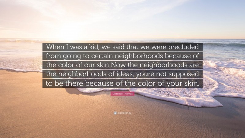 Clarence Thomas Quote: “When I was a kid, we said that we were precluded from going to certain neighborhoods because of the color of our skin Now the neighborhoods are the neighborhoods of ideas, youre not supposed to be there because of the color of your skin.”