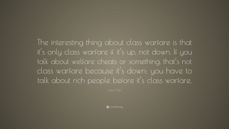 Calvin Trillin Quote: “The interesting thing about class warfare is that it’s only class warfare if it’s up, not down. If you talk about welfare cheats or something, that’s not class warfare because it’s down; you have to talk about rich people before it’s class warfare.”