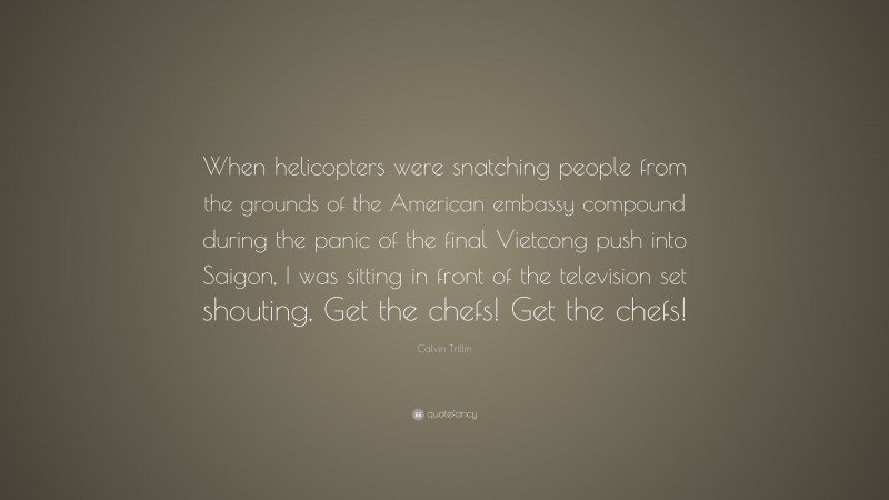 Calvin Trillin Quote: “When helicopters were snatching people from the grounds of the American embassy compound during the panic of the final Vietcong push into Saigon, I was sitting in front of the television set shouting, Get the chefs! Get the chefs!”