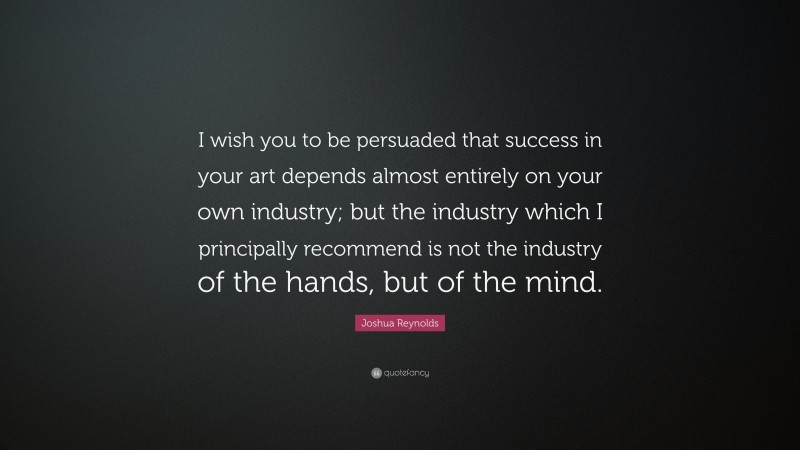 Joshua Reynolds Quote: “I wish you to be persuaded that success in your art depends almost entirely on your own industry; but the industry which I principally recommend is not the industry of the hands, but of the mind.”