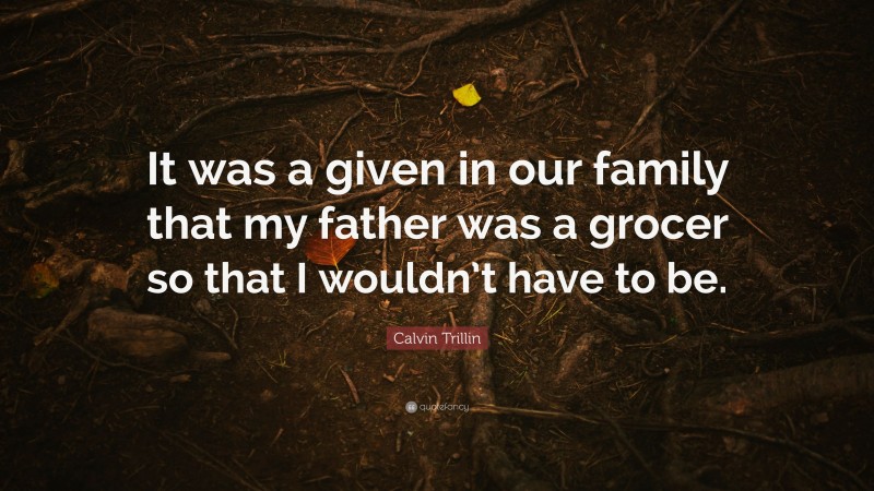 Calvin Trillin Quote: “It was a given in our family that my father was a grocer so that I wouldn’t have to be.”