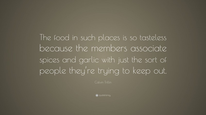 Calvin Trillin Quote: “The food in such places is so tasteless because the members associate spices and garlic with just the sort of people they’re trying to keep out.”