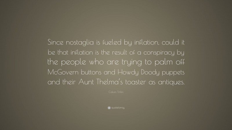 Calvin Trillin Quote: “Since nostaglia is fueled by inflation, could it be that inflation is the result of a conspiracy by the people who are trying to palm off McGovern buttons and Howdy Doody puppets and their Aunt Thelma’s toaster as antiques.”