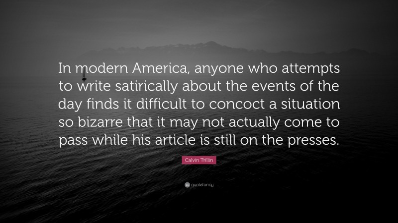Calvin Trillin Quote: “In modern America, anyone who attempts to write satirically about the events of the day finds it difficult to concoct a situation so bizarre that it may not actually come to pass while his article is still on the presses.”