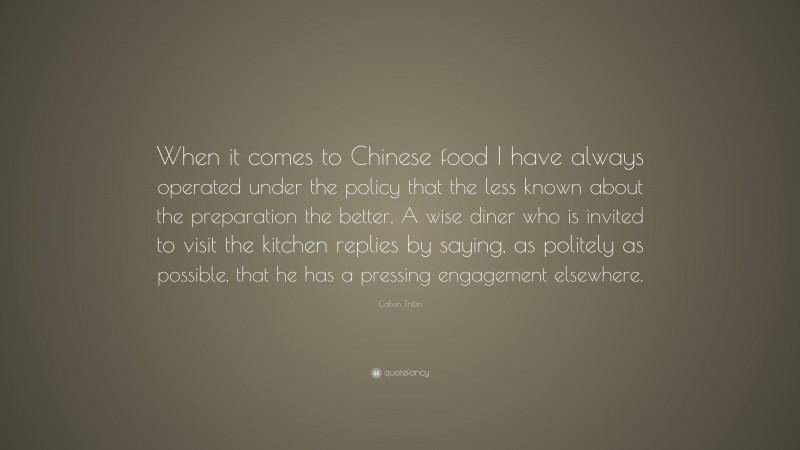 Calvin Trillin Quote: “When it comes to Chinese food I have always operated under the policy that the less known about the preparation the better. A wise diner who is invited to visit the kitchen replies by saying, as politely as possible, that he has a pressing engagement elsewhere.”