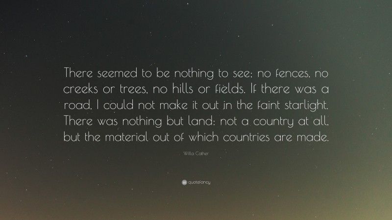Willa Cather Quote: “There seemed to be nothing to see; no fences, no creeks or trees, no hills or fields. If there was a road, I could not make it out in the faint starlight. There was nothing but land: not a country at all, but the material out of which countries are made.”