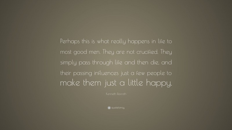 Kenneth Rexroth Quote: “Perhaps this is what really happens in life to most good men. They are not crucified. They simply pass through life and then die, and their passing influences just a few people to make them just a little happy.”