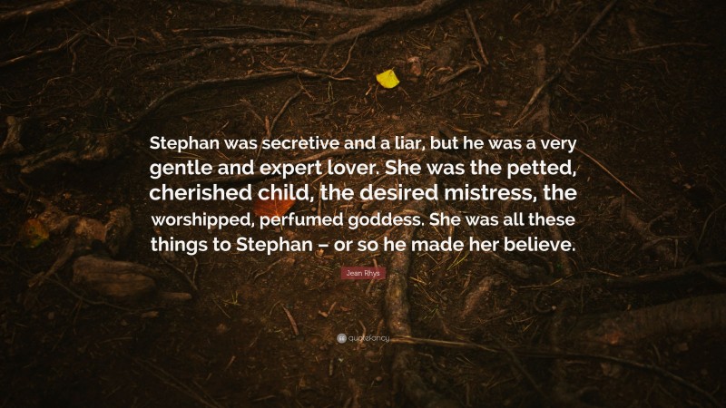 Jean Rhys Quote: “Stephan was secretive and a liar, but he was a very gentle and expert lover. She was the petted, cherished child, the desired mistress, the worshipped, perfumed goddess. She was all these things to Stephan – or so he made her believe.”