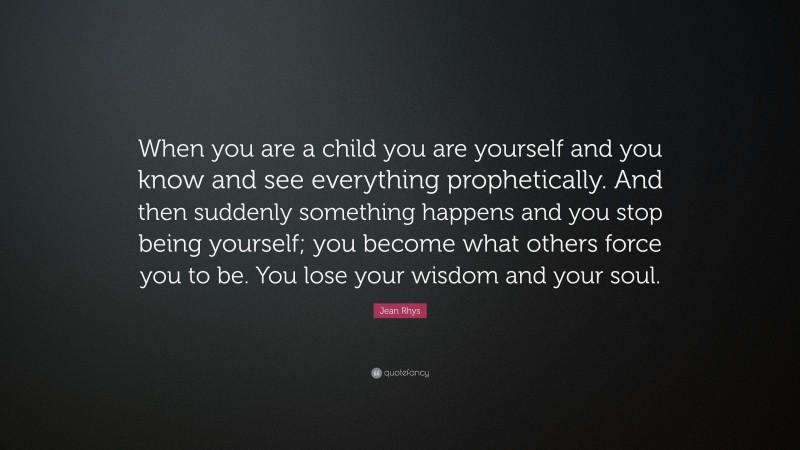 Jean Rhys Quote: “When you are a child you are yourself and you know and see everything prophetically. And then suddenly something happens and you stop being yourself; you become what others force you to be. You lose your wisdom and your soul.”