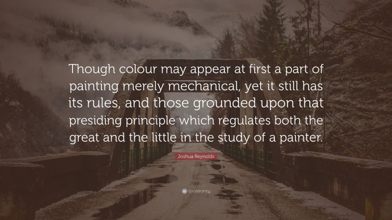 Joshua Reynolds Quote: “Though colour may appear at first a part of painting merely mechanical, yet it still has its rules, and those grounded upon that presiding principle which regulates both the great and the little in the study of a painter.”