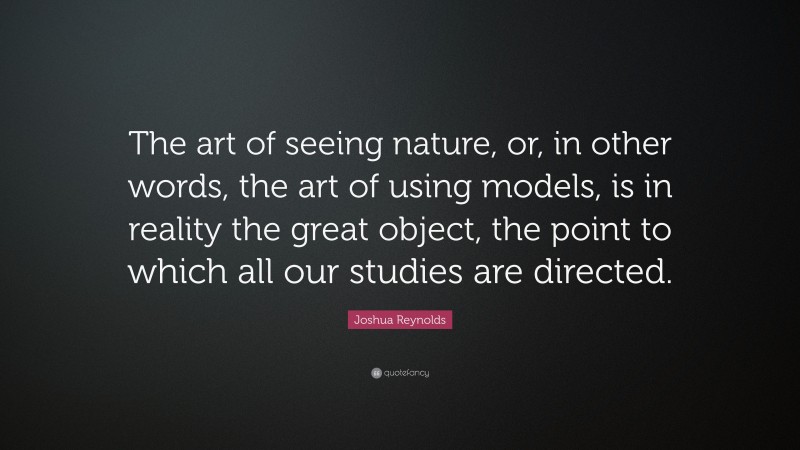 Joshua Reynolds Quote: “The art of seeing nature, or, in other words, the art of using models, is in reality the great object, the point to which all our studies are directed.”