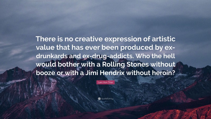 Lars Von Trier Quote: “There is no creative expression of artistic value that has ever been produced by ex-drunkards and ex-drug-addicts. Who the hell would bother with a Rolling Stones without booze or with a Jimi Hendrix without heroin?”