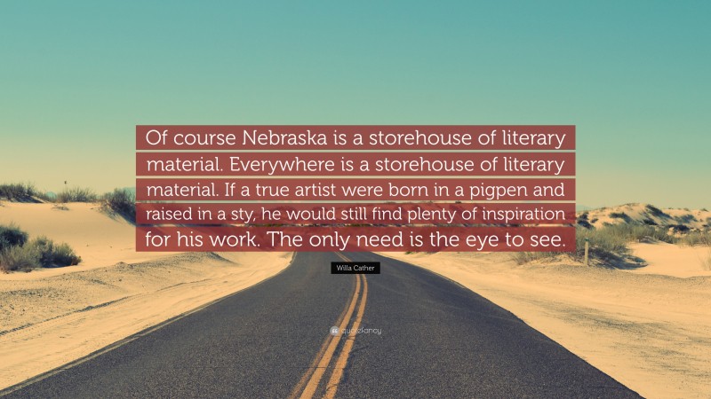 Willa Cather Quote: “Of course Nebraska is a storehouse of literary material. Everywhere is a storehouse of literary material. If a true artist were born in a pigpen and raised in a sty, he would still find plenty of inspiration for his work. The only need is the eye to see.”